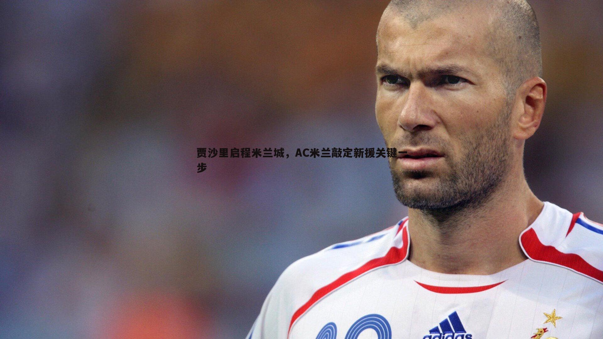 贾沙里启程米兰城,AC米兰敲定新援关键一步